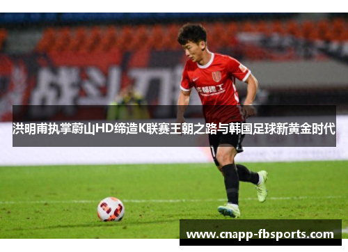 洪明甫执掌蔚山HD缔造K联赛王朝之路与韩国足球新黄金时代